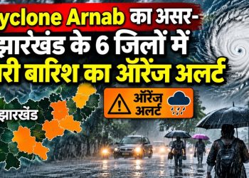Cyclone Arnab का असर-झारखंड के 6 जिलों में भारी बारिश का ऑरेंज अलर्ट
